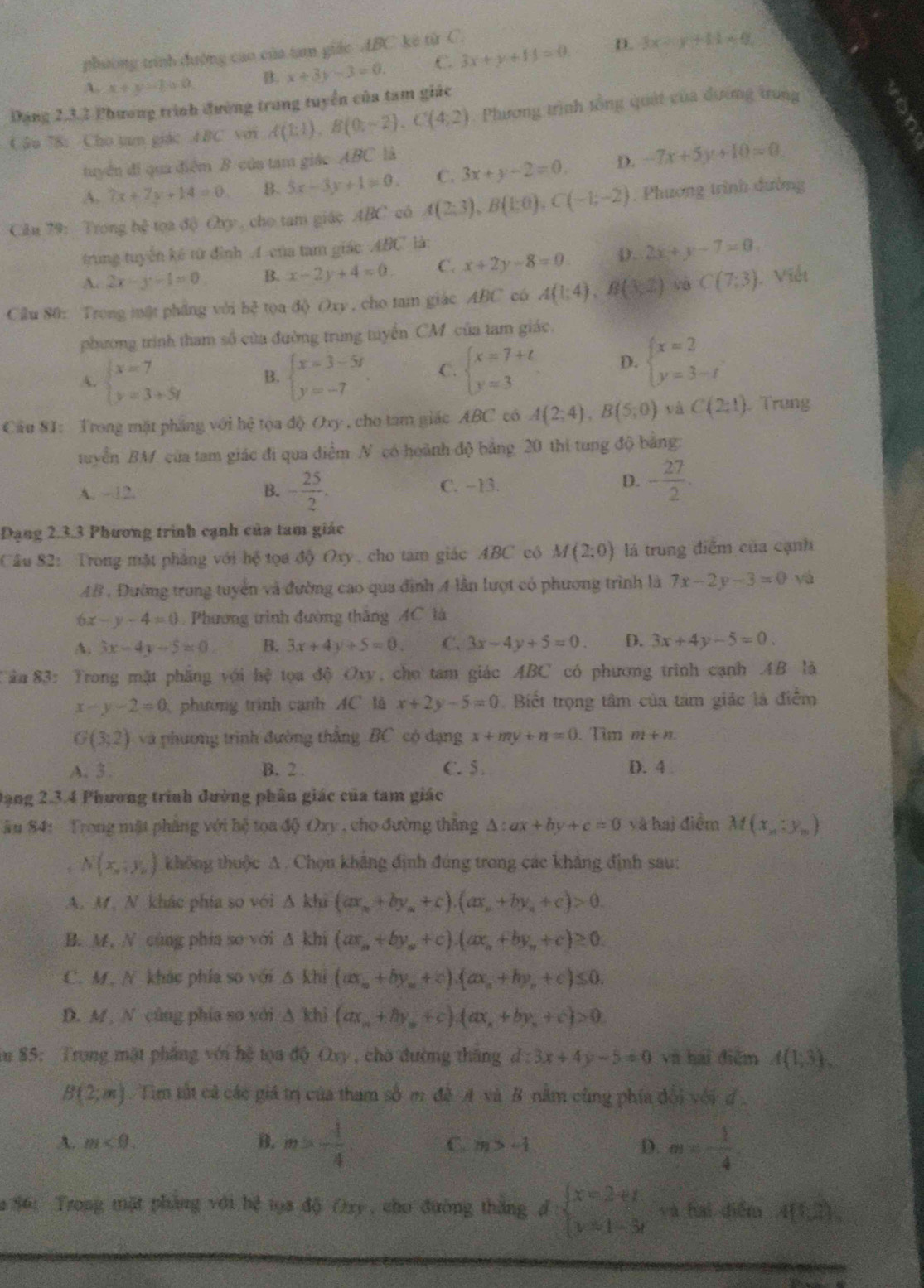 phường trình đường cao của tan giác ABC kê từ C.
A. x+y-y=0 B. x+3y-3=0. .C. 3x+y+14=0 D. 3x-y+11=0
Đạng 2,3,2 Phương trình đường trung tuyển của tam giác
Câu 78: Cho tam giác 4BC với A(1:1),B(0,-2),C(4:2) Phương trình tổng quát của đường trung
tuyển đi qua điểm B của tam giác ABC là
A. 7x+7y+14=0 B. 5x-3y+1=0. C. 3x+y-2=0. D. -7x+5y+10=0
Cầu 79: Trong hệ tọa độ Oxy , cho tam giác ABC có A(2;3),B(1;0),C(-1;-2). Phương trình đường
trung tuyến kế tử đình A-của tam giác ABC là:
A. 2x-y-1=0 B. x-2y+4=0 C. x+2y-8=0 D. 2x+y-7=0
Cầu 80: Trong mật phầng với bc^2 toa độ Oxy , cho tam giác ABC có A(1;4),B(3,2) và C(7,3) 1. Viết
phương trình tham số của đường trung tuyến CM của tam giác.
A. beginarrayl x=7 y=3+5yendarray. B. beginarrayl x=3-5t y=-7endarray. . C. beginarrayl x=7+t y=3endarray. D. beginarrayl x=2 y=3-tendarray.
Cầu 8I: Trong mặt pháng với hệ tọa độ Oxy , cho tam giác ABC có A(2;4),B(5;0) và C(2:1). Trung
tuyển BM của tam giác đi qua điểm N có hoành độ bảng 20 thi tung độ bằng:
A. -12. B. - 25/2 . C. −13. D. - 27/2 .
Đạng 2.3.3 Phương trình cạnh của tam giác
Cầu 82: Trong mặt phẳng với hệ tọa độ Oxy, cho tam giác ABC cô M(2;0) là trung điểm của cạnh
AB, Đường trung tuyển và đường cao qua đình 4 lần lượt có phương trình là 7x-2y-3=0 yá
6x-y-4=0 Phương trình đường thăng AC là
A. 3x-4y-5=0 B. 3x+4y+5=0. C. 3x-4y+5=0. D. 3x+4y-5=0.
Tân 83: Trong mặt phẳng với hệ tọa độ Oxy, cho tam giác ABC có phương trình cạnh AB là
x-y-2=0 phường trình cạnh AC là x+2y-5=0. Biết trọng tâm của tâm giác là điểm
G(3:2) và phương trình đường thắng BC có đạng x+my+n=0. Tim m+n
A. 3. B. 2: C. 5 D. 4 
Dạng 2.3.4 Phương trình đường phân giác của tam giác
ău 84: Trong mặt phăng với hệ tọa độ Oxy , cho đường thăng △ :ax+by+c=0 và hai điểm M(x_n:y_n)
N(x_n,y_n) không thuộc A. Chọn không định đúng trong các khẳng định sau:
A. M、 N khác phía so với △ kbi(ax_n+by_n+c).(ax_n+by_n+c)>0.
B. M, N cùng phía so với △ khi(ar_a+by_a+c).(ax_b+by_a+c)≥ 0.
C. M, N. khác phía so với △ khi(ax_a+by_a+c).(ax_a+by_a+c)≤ 0.
D. M  N cùng phía so với △ khi(ax_n+by_n+c) ax_n+by_n+c >0
in 85: Trong mặt phẳng với hệ tọa độ Oxy, chờ đường thắng đ d:3x+4y-5=0 và hai điễm A(1,3),
B(2;m) Tim tất cả các giá trị của tham số m đề A và B nằm cũng phía đổi với đ.
A. m<0. B. m>- 1/4  C. m>-1 D. m= 1/4 
a 86: Trong mặt phẳng với hệ tọa độ Oxy, cho đường thắng d=beginarrayl x=2+t y=1-3tendarray. và hai diễm 4(1,2)