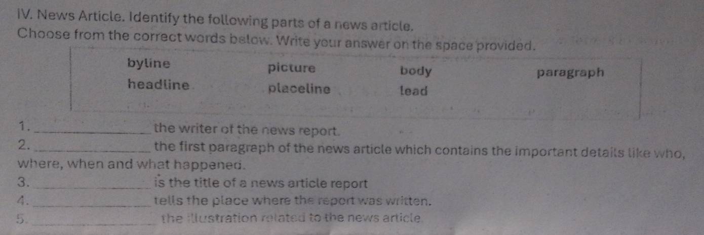 News Article. Identify the following parts of a news article.
Choose from the correct words below. Write your answer on the space provided.
byline picture
body paragraph
headline placeline lead
1. _the writer of the news report.
2._ the first paragraph of the news article which contains the important details like who,
where, when and what happened.
3._ is the title of a news article report 
4._ tells the place where the report was written.
5. _the illustration related to the news article.