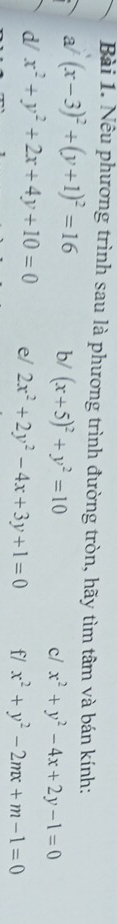 Nêu phương trình sau là phương trình đường tròn, hãy tìm tâm và bán kính: 
a/ (x-3)^2+(y+1)^2=16 b/ (x+5)^2+y^2=10 x^2+y^2-4x+2y-1=0
c/ 
d/ x^2+y^2+2x+4y+10=0 e/ 2x^2+2y^2-4x+3y+1=0 f/ x^2+y^2-2mx+m-1=0