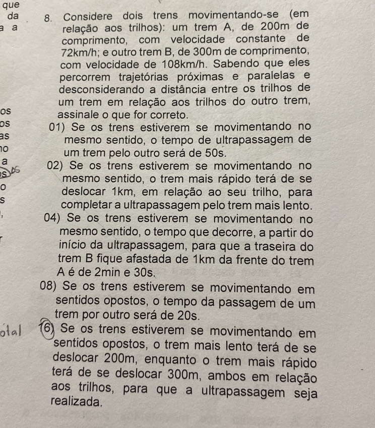 que 
da 8. Considere dois trens movimentando-se (em 
a a relação aos trilhos): um trem A, de 200m de 
comprimento, com velocidade constante de
72km/h; e outro trem B, de 300m de comprimento, 
com velocidade de 108km/h. Sabendo que eles 
percorrem trajetórias próximas e paralelas e 
desconsiderando a distância entre os trilhos de 
um trem em relação aos trilhos do outro trem, 
os assinale o que for correto. 
os 01) Se os trens estiverem se movimentando no 
as 
mesmo sentido, o tempo de ultrapassagem de
10
um trem pelo outro será de 50s. 
a 02) Se os trens estiverem se movimentando no 
mesmo sentido, o trem mais rápido terá de se 
0 
deslocar 1km, em relação ao seu trilho, para 
s 
completar a ultrapassagem pelo trem mais lento. 
04) Se os trens estiverem se movimentando no 
mesmo sentido, o tempo que decorre, a partir do 
início da ultrapassagem, para que a traseira do 
trem B fique afastada de 1km da frente do trem 
A é de 2min e 30s. 
08) Se os trens estiverem se movimentando em 
sentidos opostos, o tempo da passagem de um 
trem por outro será de 20s. 
6) Se os trens estiverem se movimentando em 
sentidos opostos, o trem mais lento terá de se 
deslocar 200m, enquanto o trem mais rápido 
terá de se deslocar 300m, ambos em relação 
aos trilhos, para que a ultrapassagem seja 
realizada.