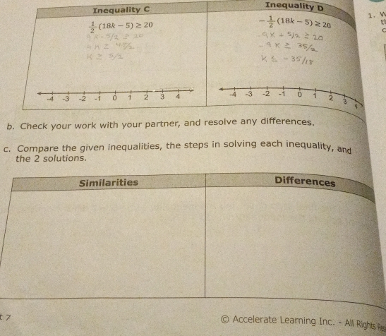 Inequality C 
Inequality D
 1/2 (18k-5)≥ 20
- 1/2 (18k-5)≥ 20 1. W 
th 
C 
b. Check your work with your partner, and resolve any differences. 
c. Compare the given inequalities, the steps in solving each inequality, and 
the 2 solutions. 
Similarities 
Differences 
t 7 
Accelerate Learning Inc. - All Rights Rs