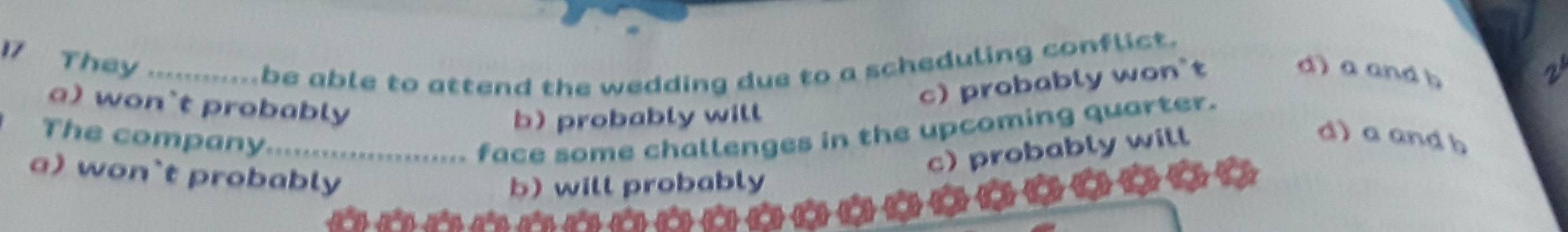 They_
be able to attend the wedding due to a scheduling conflict.
c) probably won`t
d) a and b
a) won`t probably
b)probably will
The company._
face some challenges in the upcoming quarter.
c) probably will
d) a and b
a) won`t probably
b) will probably