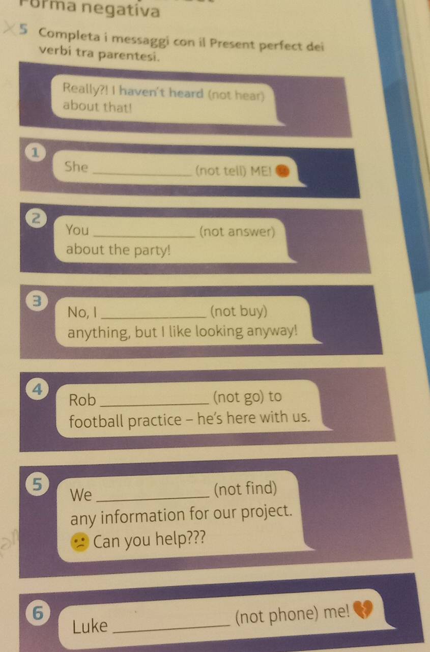 Forma negativa 
5 Completa i messaggi con il Present perfect dei 
verbi tra parentesi. 
Really?! I haven't heard (not hear) 
about that! 
1 
She _(not tell) ME! 
2 You 
_(not answer) 
about the party! 
3 
No, I _(not buy) 
anything, but I like looking anyway! 
4 
Rob _(not go) to 
football practice - he’s here with us. 
5 
We_ 
(not find) 
any information for our project. 
Can you help??? 
6 
Luke _(not phone) me!