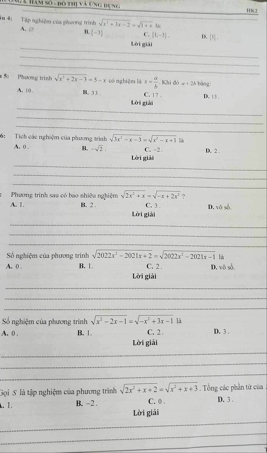 UNG 6, hàm số - đô thị và ứng dụng
_
HK2
_
iu 4: Tập nghiệm của phương trình sqrt(x^2+3x-2)=sqrt(1+x) là;
A. ∅  -3
B.
C.  1;-3 . D.  1 .
_
Lời giải
_
_
5: Phương trình sqrt(x^2+2x-3)=5-x có nghiệm là x= a/b  Khi đó a+2b bǎng:
A. 10 . B. 3 3 . C. 17 . D. 13 .
_
Lời giải
_
_
6: Tích các nghiệm của phương trình sqrt(3x^2-x-3)=sqrt(x^2-x+1)1a
A. 0 . B. -sqrt(2). C. -2 .
D. 2 .
_
Lời giải
_
_
Phương trình sau có bao nhiêu nghiệm sqrt(2x^2+x)=sqrt(-x+2x^2) ?
A. 1. B. 2 . C. 3 .
D. vhat oshat o.
Lời giải
_
_
_
Số nghiệm của phương trình sqrt(2022x^2-2021x+2)=sqrt(2022x^2-2021x-1) là
A. 0 . B. 1. C. 2 . D. vô số.
Lời giải
_
_
_
ố nghiệm của phương trình sqrt(x^2-2x-1)=sqrt(-x^2+3x-1) là
A. 0 . B. 1. C. 2 . D. 3 .
Lời giải
_
_
_
Gọi S là tập nghiệm của phương trình sqrt(2x^2+x+2)=sqrt(x^2+x+3). Tổng các phần tử của. 1. B. -2 . C. 0 .
D. 3 .
_
Lời giải
_
_