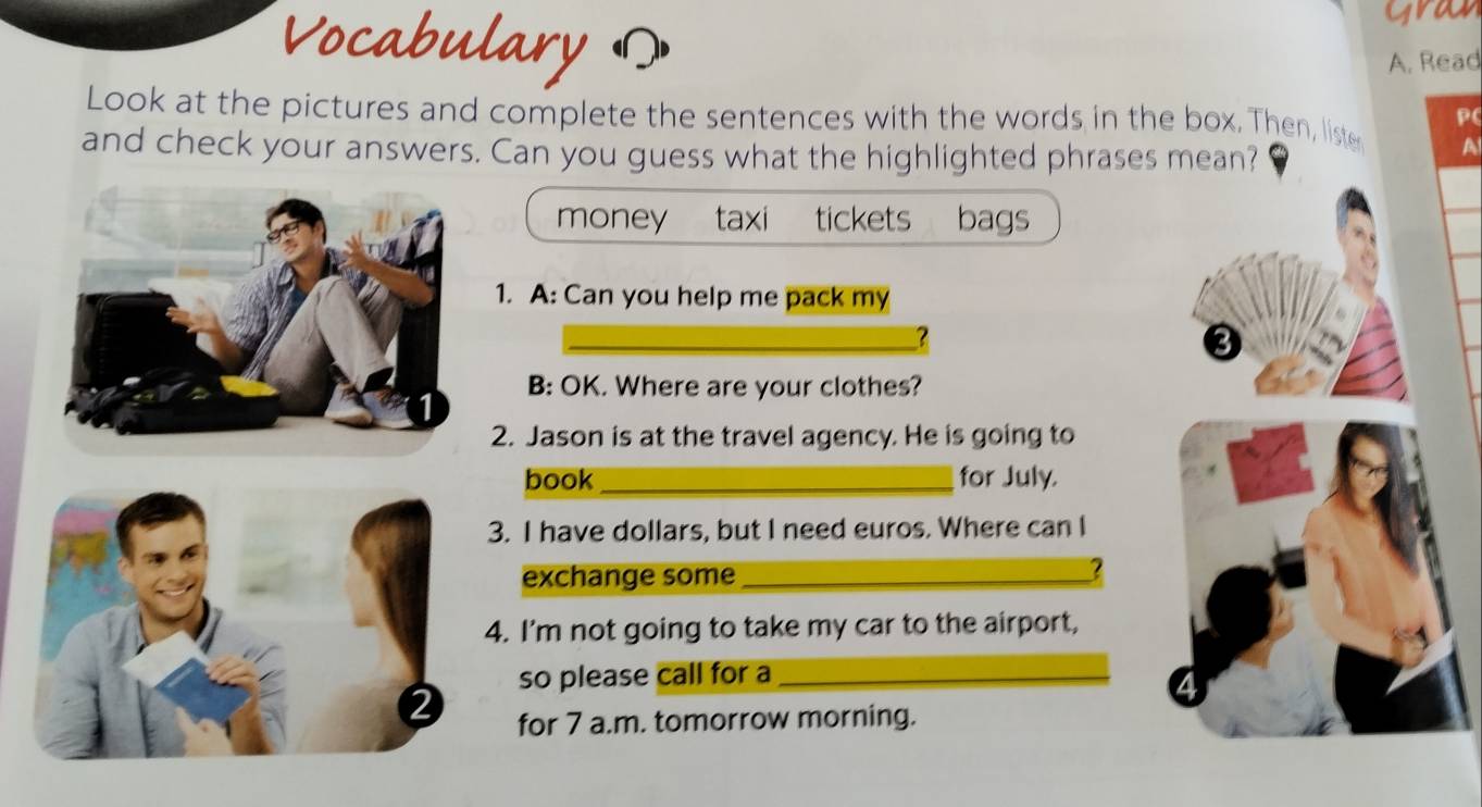 Vocabulary ? 
gra 
A. Read 
P( 
Look at the pictures and complete the sentences with the words in the box. Then, liste A 
and check your answers. Can you guess what the highlighted phrases mean? 
money taxi tickets bags 
1. A: Can you help me pack my 
_? 
3 
B: OK. Where are your clothes? 
2. Jason is at the travel agency. He is going to 
book _for July. 
3. I have dollars, but I need euros. Where can I 
exchange some_ 
? 
4. I'm not going to take my car to the airport, 
so please call for a_ 
for 7 a.m. tomorrow morning.