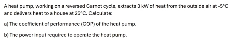 A heat pump, working on a reversed Carnot cycle, extracts 3 kW of heat from the outside air at -5°C
and delivers heat to a house at 25°C. Calculate: 
a) The coefficient of performance (COP) of the heat pump. 
b) The power input required to operate the heat pump.