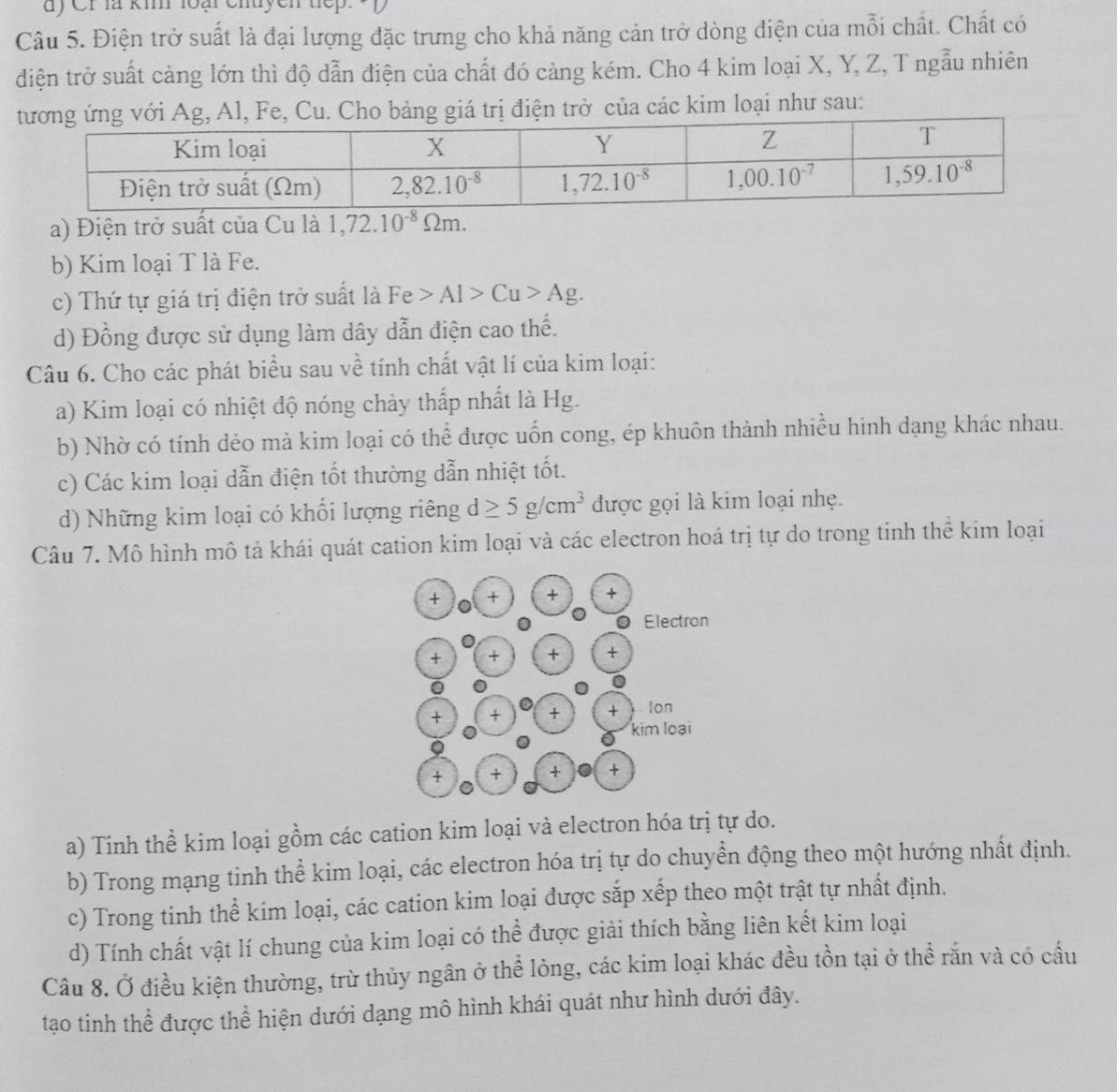 dy Cr là ki loại chuycn tếp.
Câu 5. Điện trở suất là đại lượng đặc trưng cho khả năng cản trở dòng điện của mỗi chất. Chất có
điện trở suất cảng lớn thì độ dẫn điện của chất đó càng kém. Cho 4 kim loại X, Y, Z, T ngẫu nhiên
iá trị điện trở của các kim loại như sau:
a) Điện trở suất của Cu là 1,72.10^(-8)Omega m.
b) Kim loại T là Fe.
c) Thứ tự giá trị điện trở suất là Fe>Al>Cu>Ag.
d) Đồng được sử dụng làm dây dẫn điện cao thế.
Câu 6. Cho các phát biểu sau về tính chất vật lí của kim loại:
a) Kim loại có nhiệt độ nóng chảy thấp nhất là Hg.
b) Nhờ có tính dẻo mà kim loại có thể được uốn cong, ép khuôn thành nhiều hình dạng khác nhau.
c) Các kim loại dẫn điện tốt thường dẫn nhiệt tốt.
d) Những kim loại có khổi lượng riêng d≥ 5g/cm^3 được gọi là kim loại nhẹ.
Câu 7. Mô hình mô tả khái quát cation kim loại và các electron hoá trị tự do trong tinh thể kim loại
a) Tinh thể kim loại gồm các cation kim loại và electron hóa trị tự do.
b) Trong mạng tinh thể kim loại, các electron hóa trị tự do chuyền động theo một hướng nhất định.
c) Trong tinh thể kim loại, các cation kim loại được sắp xếp theo một trật tự nhất định.
d) Tính chất vật lí chung của kim loại có thể được giải thích bằng liên kết kim loại
Câu 8. Ở điều kiện thường, trừ thủy ngân ở thể lỏng, các kim loại khác đều tồn tại ở thể rắn và có cầu
tạo tinh thể được thể hiện dưới dạng mô hình khái quát như hình dưới đây.