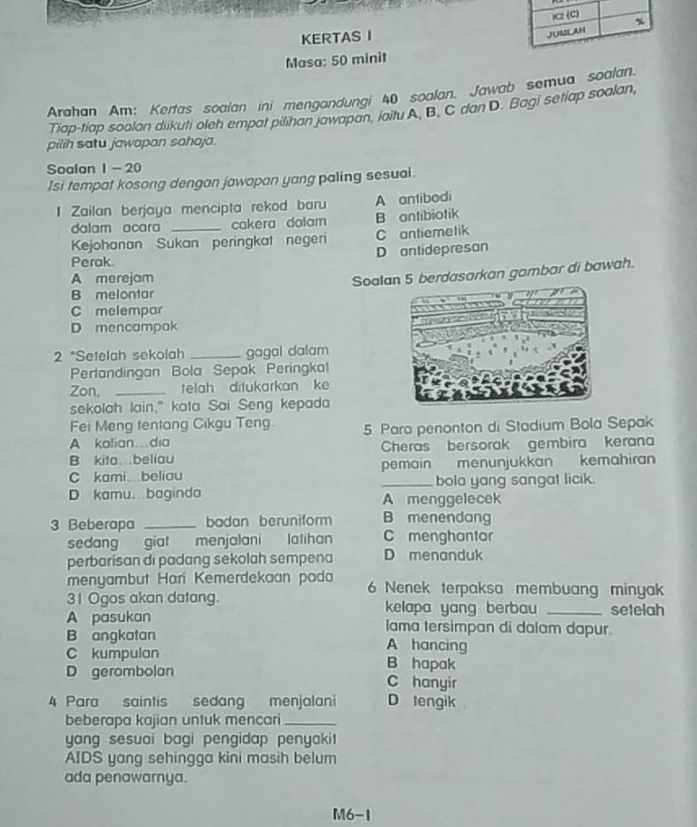 KERTAS I 
Masa: 50 minit
Arahan Am: Kertas soalan ini mengandungi 40 soalan. Jawab semua soalan.
Tiap-tiap soolan diikuti oleh empat pilihan jawapan, iaitu A, B, C dan D. Bagi setiap soalan
pilih satu jawapan sahaja.
Soalan 1 - 20
Isi tempat kosong dengan jawapan yang paling sesuai.
1 Zailan berjaya mencipta rekod baru A antibodi
dalam acara _cakera dalam B antibiotik
Kejohanan Sukan peringkat negeri C antiemetik
D antidepresan
Perak.
A merejam
B melontar Soardasarkan gambar di bawah.
C melempar
D mencampak
2 "Setelah sekolah _gagal dalam
Perlandingan Bola Sepak Peringkal
Zon, _telah ditukarkan ke
sekolah lain," kata Sai Seng kepada
Fei Meng tentang Cikgu Teng.
A kalian…dia 5 Paro penonton di Stadium Bola Sepak
B kita.beliau Cheras bersorak gembira kerana
C kami beliau pemain menunjukkan kemahiran
_bola yang sangat licik.
D kamu. baginda A menggelecek
3 Beberapa _badan beruniform B menendang
sedang giat menjalani latihan C menghantar
perbarisan di padang sekolah sempena D menanduk
menyambut Hari Kemerdekaan pada 6 Nenek terpaksa membuang minyak
31 Ogos akan datang. kelapa yang berbau _setelah
A pasukan lama tersimpan di dalam dapur.
B angkatan A hancing
C kumpulan B hapak
D gerombolan C hanyir
4 Para saintis sedang menjalani D tengik
beberapa kajian untuk mencari_
yang sesuai bagi pengidap penyakit
AIDS yang sehingga kini masih belum
ada penawarnya.
M6-1