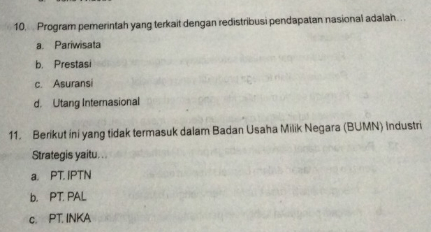 Program pemerintah yang terkait dengan redistribusi pendapatan nasional adalah.. .
a. Pariwisata
b. Prestasi
c. Asuransi
d. Utang Internasional
11. Berikut ini yang tidak termasuk dalam Badan Usaha Milik Negara (BUMN) Industri
Strategis yaitu...
a. PT. IPTN
b. PT. PAL
c. PT. INKA