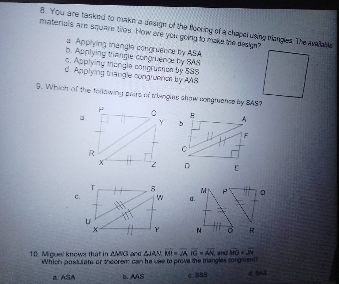 You are tasked to make a design of the flooring of a chapel using triangles. The available
materials are square tiles. How are you going to make the design?
a. Applying triangle congruence by ASA
b. Applying triangle congruence by SAS
c. Applying triangle congruence by SSS
d. Applying triangle congruence by AAS
9. Which of the following pairs of triangles show congruence by SAS?
a.
B
b.
A
F
C
D
E
T
s
C.
W d.
U
X
Y
R
10. Miguel knows that in △ MIG and △ JAN, overline MI=overline JA, overline IG=overline AN, and overline MG=overline JN. 
Which postulate or theorem can he use to prove the triangles congruent?
a. ASA b. AAS c. SSS d. SAS