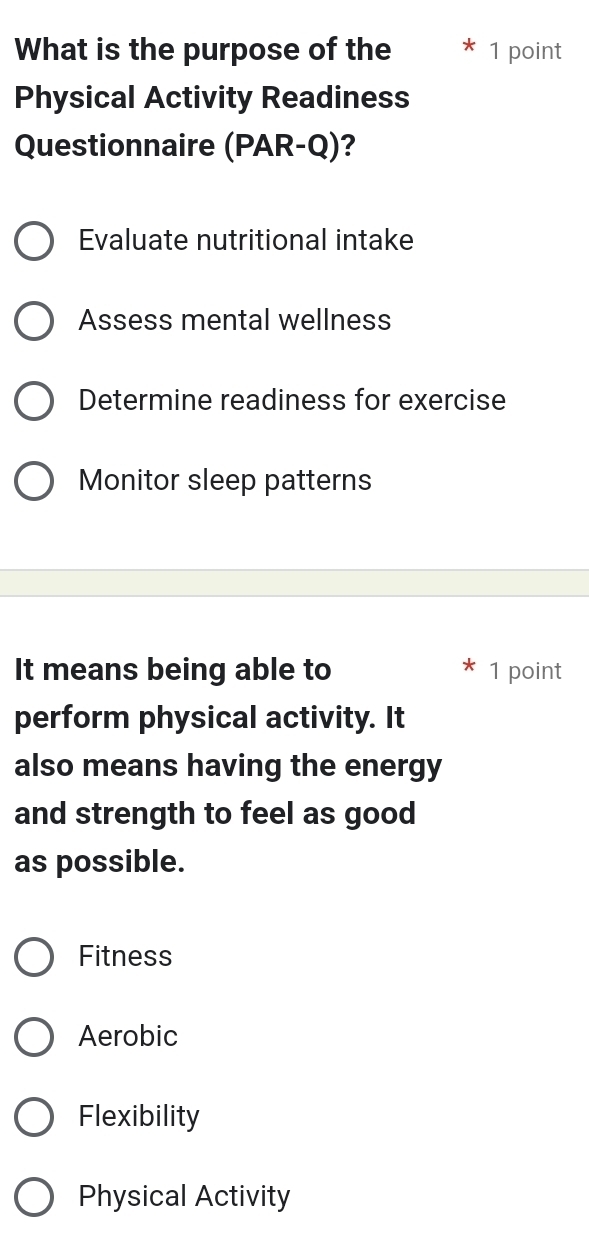 What is the purpose of the 1 point
Physical Activity Readiness
Questionnaire (PAR-Q) ?
Evaluate nutritional intake
Assess mental wellness
Determine readiness for exercise
Monitor sleep patterns
It means being able to 1 point
perform physical activity. It
also means having the energy
and strength to feel as good
as possible.
Fitness
Aerobic
Flexibility
Physical Activity