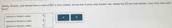 have? Kelsha, Reuben, and Ahmad have a total of $97 in their wallets. Ahmad has 4 times what Reuben has. Keisha has $5 less than Reuben. How much does each 
Amount in Keisha's waifet: × 5
Amount in Reuben's wailet: 
Amount in Ahmad's wallet: 5