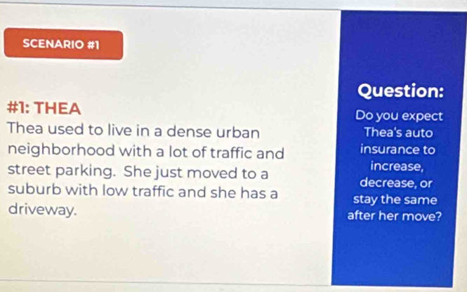 SCENARIO #1 
Question: 
#1: THEA Do you expect 
Thea used to live in a dense urban Thea's auto 
neighborhood with a lot of traffic and insurance to 
increase, 
street parking. She just moved to a decrease, or 
suburb with low traffic and she has a 
stay the same 
driveway. after her move?