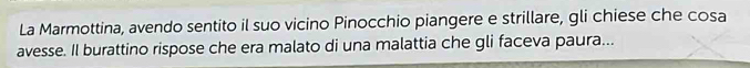 La Marmottina, avendo sentito il suo vicino Pinocchio piangere e strillare, gli chiese che cosa 
avesse. Il burattino rispose che era malato di una malattia che gli faceva paura...