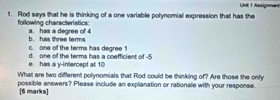 Assignment 
1. Rod says that he is thinking of a one variable polynomial expression that has the 
following characteristics: 
a. has a degree of 4
b. has three terms 
c. one of the terms has degree 1
d. one of the terms has a coefficient of -5
e has a y-intercept at 10
What are two different polynomials that Rod could be thinking of? Are those the only 
possible answers? Please include an explanation or rationale with your response. 
[6 marks]