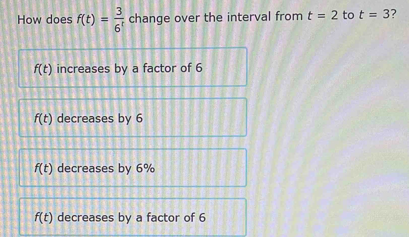 How does f(t)= 3/6^t  change over the interval from t=2 to t=3 ?
f(t) increases by a factor of 6
f(t) decreases by 6
f(t) decreases by 6%
f(t) decreases by a factor of 6