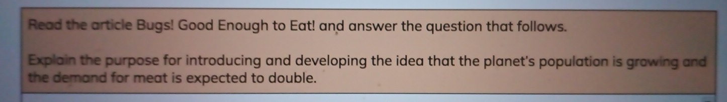 Read the article Bugs! Good Enough to Eat! and answer the question that follows. 
Explain the purpose for introducing and developing the idea that the planet's population is growing and 
the demand for meat is expected to double.