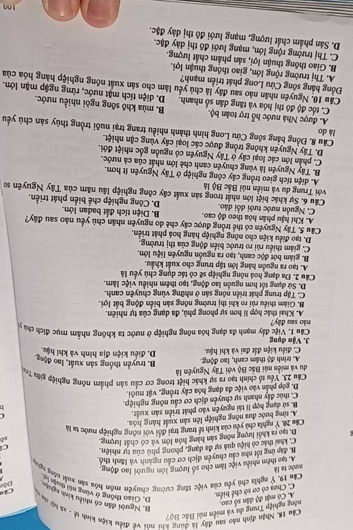 nổng nghiệp Trung du và miền núi Bắc Bộ?
Cầu 18, Nhận định nào sau đây là đúng khi nói về điều kiện kinh tế - xã hội của và Câu
A. Có mật độ dân số cao.
B. Người dân có nhiều kinh nghiệm Đôn
C. Chưa có cơ sở chế biển,
D. Giao thông ở vùng núi thuận lợi
Cầu 19. Ý nghĩa chủ yếu của việc tăng cường chuyên môn hóa sản xuất nông nghệg
nước ta là
A. tạo thêm nhiều việc làm cho số lượng lớn người lao động:
1
B. đáp ứng tốt nhu cầu chuyển dịch cơ cầu ngành và lãnh thổ.
C. khai thác có hiệu quả sự đa dạng, phong phú của tự nhiên.
C
D. tạo ra khối lượng nông sản hàng hóa lớn và có chất lượng. sô
Cầu 20. Ý nghĩa chủ yểu của kinh tế trang trại đổi với nông nghiệp nước ta là
A. từng bước đưa nông nghiệp lên sản xuất hàng hóa.
B. sử dụng hợp lí tài nguyên vào phát triển sản xuất.
C
C. thúc đẩy nhanh sự chuyển dịch cơ cấu nông nghiệp.
1h
D. góp phần vào việc đa dạng hóa cây trồng, vật nuôi.
Câu 23. Yếu tổ chính tạo ra sự khác biệt trong cơ cấu sản phẩm nông nghiệp giữa Trun
du và miền núi Bắc Bộ với Tây Nguyên là
A. trình độ thâm canh, lao động. B. truyền thống sản xuất, lao động.
C. điều kiện đất đai và khí hậu. D. điều kiện địa hình và khí hậu.
3. Vận dụng
Cầu 1. Việc đầy mạnh đa dạng hóa nông nghiệp ở nước ta không nhằm mục đích chủ y
nào sau đây?
A. Khai thác hợp lí hơn sự phong phú, đa dạng của tự nhiên.
B. Giảm thiều rủi ro khi thị trường nông sản biến động bắt lợi.
C. Tập trung phát triển nông sản ở những vùng chuyên canh.
D. Sử dụng tốt hơn nguồn lao động, tạo thêm nhiều việc làm.
Câu 2. Đa dạng hoá nông nghiệp sẽ có tác dụng chủ yếu là
A. tạo ra nguồn hàng lớn tập trung cho xuất khẩu.
B. giám bớt độc canh, tạo ra nguồn nguyên liệu lớn.
C. giảm thiều rủi ro trước biến động của thị trường.
D. tạo điều kiện cho nông nghiệp hảng hoá phát triển.
Câu 5. Tây Nguyên có thể trồng được cây chè do nguyên nhân chủ yếu nào sau đây?
A. Khí hậu phân hóa theo độ cao. B. Diện tích đất badan lớn.
C. Nguồn nước tưới dồi dào. D. Công nghiệp chế biến phát triển.
Câu 6. Sự khác biệt lớn nhất trong sản xuất cây công nghiệp lâu năm của Tây Nguyên so
với Trung du và miền núi Bắc Bộ là
A. diện tích gieo trồng cây công nghiệp ở Tây Nguyên ít hơn.
B. Tây Nguyên là vùng chuyên canh chè lớn nhất của cả nước.
C. phần lớn các loại cây ở Tây Nguyên có nguồn gốc nhiệt đới.
D. Tây Nguyên không trồng được các loại cây vùng cận nhiệt.
là do
Câu 8. Đồng bằng sông Cửu Long hình thành nhiều trang trại nuôi trồng thủy sản chủ yếu
A. được Nhà nước hỗ trợ toàn bộ. B. mùa khô sông ngòi nhiều nước.
C. tốc độ đô thị hóa và tăng dân số nhanh. D. diện tích mặt nước, rừng ngập mặn lớn.
Câu 10. Nguyên nhân nào sau đây là chủ yếu làm cho sản xuất nông nghiệp hàng hóa của
Đồng bằng sống Cửu Long phát triển mạnh?
A. Thị trường rộng lớn, giao thông thuận lợi.
B. Giao thông thuận lợi, sản phẩm chất lượng.
C. Thị trường rộng lớn, mạng lưới đô thị dày đặc.
D. Sản phầm chất lượng, mạng lưới đô thị dày đặc.