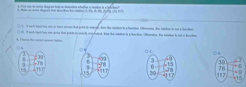 How can on arrow diagram help to defermine whether a relation is a fumction?
bs. Make an arrow diagram that describes the relation  3,39,(8,39,19,8),(15,117)
C. If each input has one or more arrows that point to outpyls, then the relation is a function. Otherwize, the relation is not a function
D. I each lngst has one arrow that points to exactly onooutput, then the relation is a function. Otherwise, the relation is not a function
b. Chouse the correct anwer below
A

C. ) D.