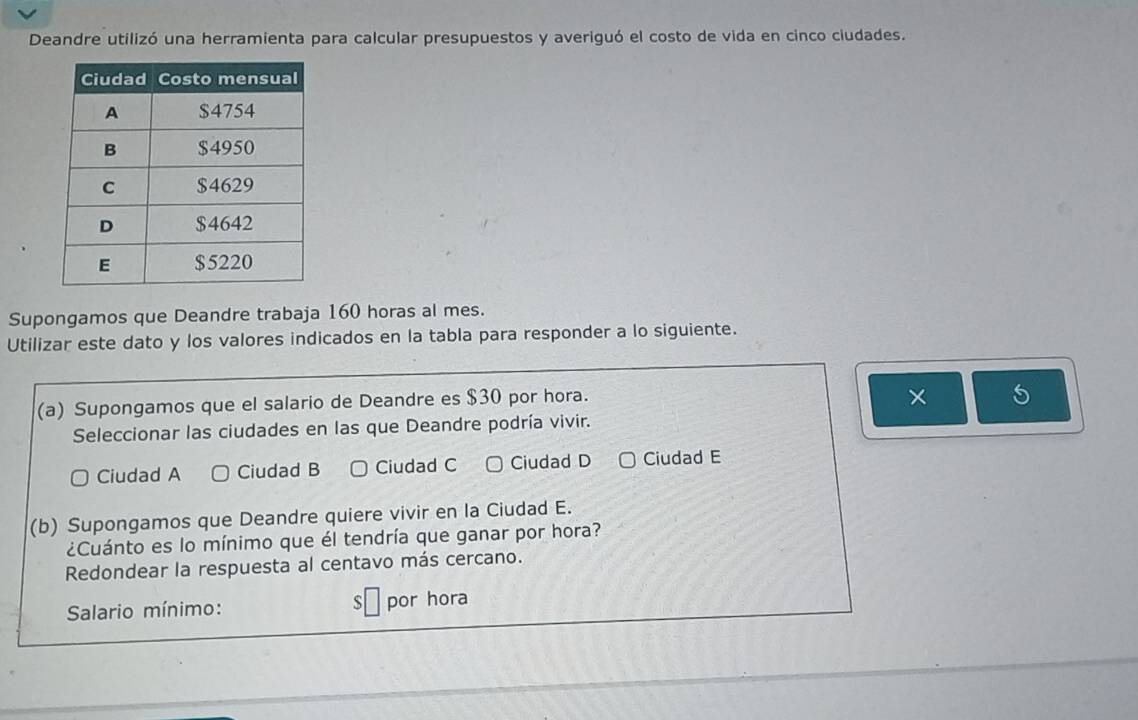 Deandre utilizó una herramienta para calcular presupuestos y averiguó el costo de vida en cinco ciudades.
Supongamos que Deandre trabaja 160 horas al mes.
Utilizar este dato y los valores indicados en la tabla para responder a lo siguiente.
(a) Supongamos que el salario de Deandre es $30 por hora.
× 5
Seleccionar las ciudades en las que Deandre podría vivir.
Ciudad A Ciudad B Ciudad C Ciudad D Ciudad E
(b) Supongamos que Deandre quiere vivir en la Ciudad E.
¿Cuánto es lo mínimo que él tendría que ganar por hora?
Redondear la respuesta al centavo más cercano.
Salario mínimo: S por hora