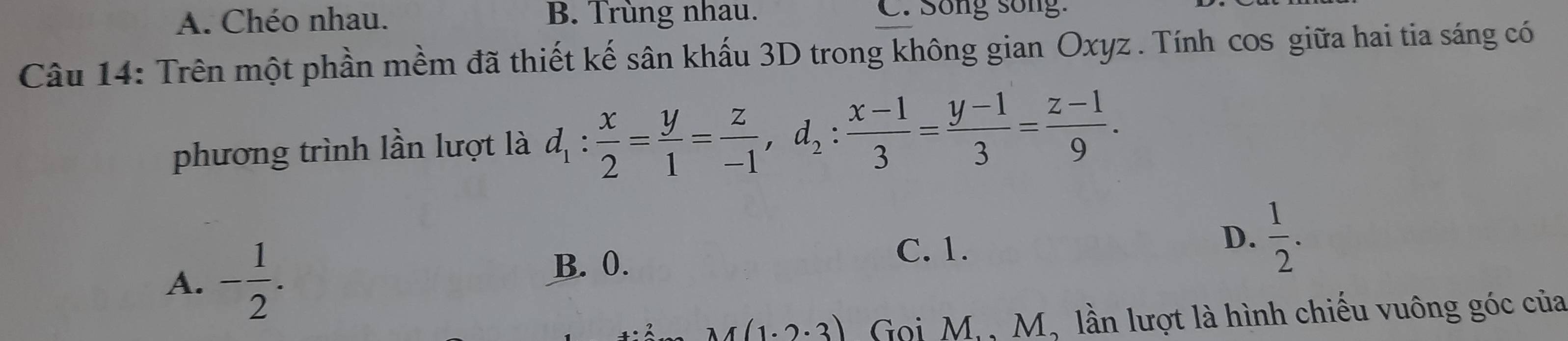 A. Chéo nhau. B. Trùng nhau. C. Song song:
Câu 14: Trên một phần mềm đã thiết kế sân khấu 3D trong không gian Oxyz. Tính cos giữa hai tia sáng có
phương trình lần lượt là d_1: x/2 = y/1 = z/-1 , d_2: (x-1)/3 = (y-1)/3 = (z-1)/9 .
A. - 1/2 .
B. 0.
C. 1.
D.  1/2 .
r(1.2.3) Gọi M, , M, lần lượt là hình chiếu vuông góc của