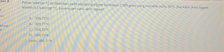 yaan 3 Panas sebesar 12 kj diberikan pada sepotong logam bermassa 2.500 gram yang memiliki suhu 30°C. Jika kalor jenis logam
adalah 0,2 kalori gr°C , penentuan suhu akhir logam!

dari A. 308,73°K
a nyaan B. 309,71°K
a C. 308,72°K
D. 309,73°K
yaitu. 308,71°K