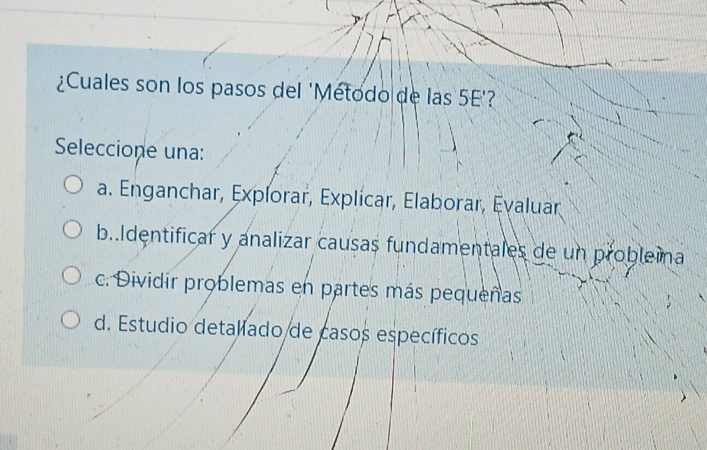 ¿Cuales son los pasos del 'Metodo de las 5E'?
Seleccione una:
a. Enganchar, Expíorar, Explicar, Elaborar, Eyaluar
b..Identificar y analizar causas fundamentales de un probleina
c. Dividír problemas en partes más pequeñas
d. Estudio detallado de casos específicos