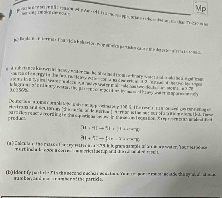 Mp 
ienizing smoke detector. 
(b) State one scientific reason why Am-241 is a more appropriate radioactive source than Fr- 220 in an 
(c) Explain, in terms of particle behavior, why smoke particles cause the detector alarm to sound. 
8 A substance known as heavy water can be obtained from ordinary water and could be a significant 
source of energy in the future. Heavy water contains deuterium, H-2. Instead of the two hydrogen 
atoms in a typical water molecule, a heavy water molecule has two deuterium atoms. In 3.78
kilograms of ordinary water, the percent composition by mass of heavy water is approximately
0.0156%. 
Deuterium atoms completely ionize at approximately 108 K. The result is an ionized gas consisting of 
electrons and deuterons (the nuclei of deuterium). A triton is the nucleus of a tritium atom, H-3. These 
particles react according to the equations below. In the second equation, X represents an unidentified 
product.
_1^2H+_1^2Hto _1^3H+_1^1H+energy
_1^2H+_1^3Hto _2^1He+X+energy
(a) Calculate the mass of heavy water in a 3.78-kilogram sample of ordinary water. Your response 
must include both a correct numerical setup and the calculated result. 
(b) Identify particle X in the second nuclear equation. Your response must include the symbol, atomic 
number, and mass number of the particle.
