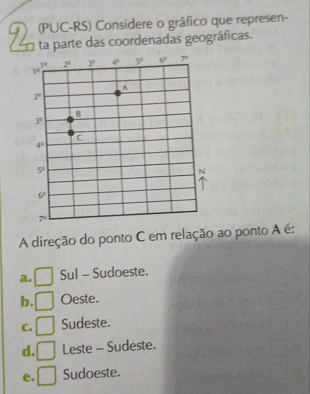 92 (PUC-RS) Considere o gráfico que represen-
ta parte das coordenadas geográficas.
A direção do ponto C em relação ao ponto A é:
a. Sul - Sudoeste.
b. Oeste.
C. Sudeste.
d. Leste - Sudeste.
e. Sudoeste.