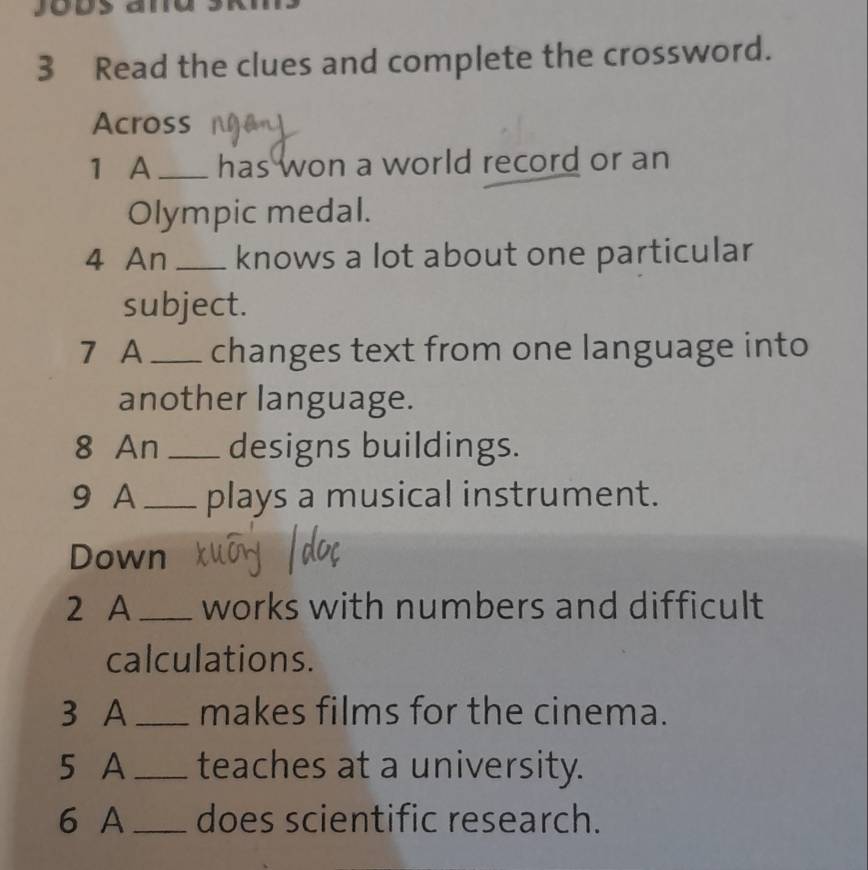 Read the clues and complete the crossword. 
Across 
1 A_ has won a world record or an 
Olympic medal. 
4 An _knows a lot about one particular 
subject. 
7 A_ changes text from one language into 
another language. 
8 An_ designs buildings. 
9 A _plays a musical instrument. 
Down 
2 A_ works with numbers and difficult 
calculations. 
3 A _makes films for the cinema. 
5 A _teaches at a university. 
6 A_ does scientific research.