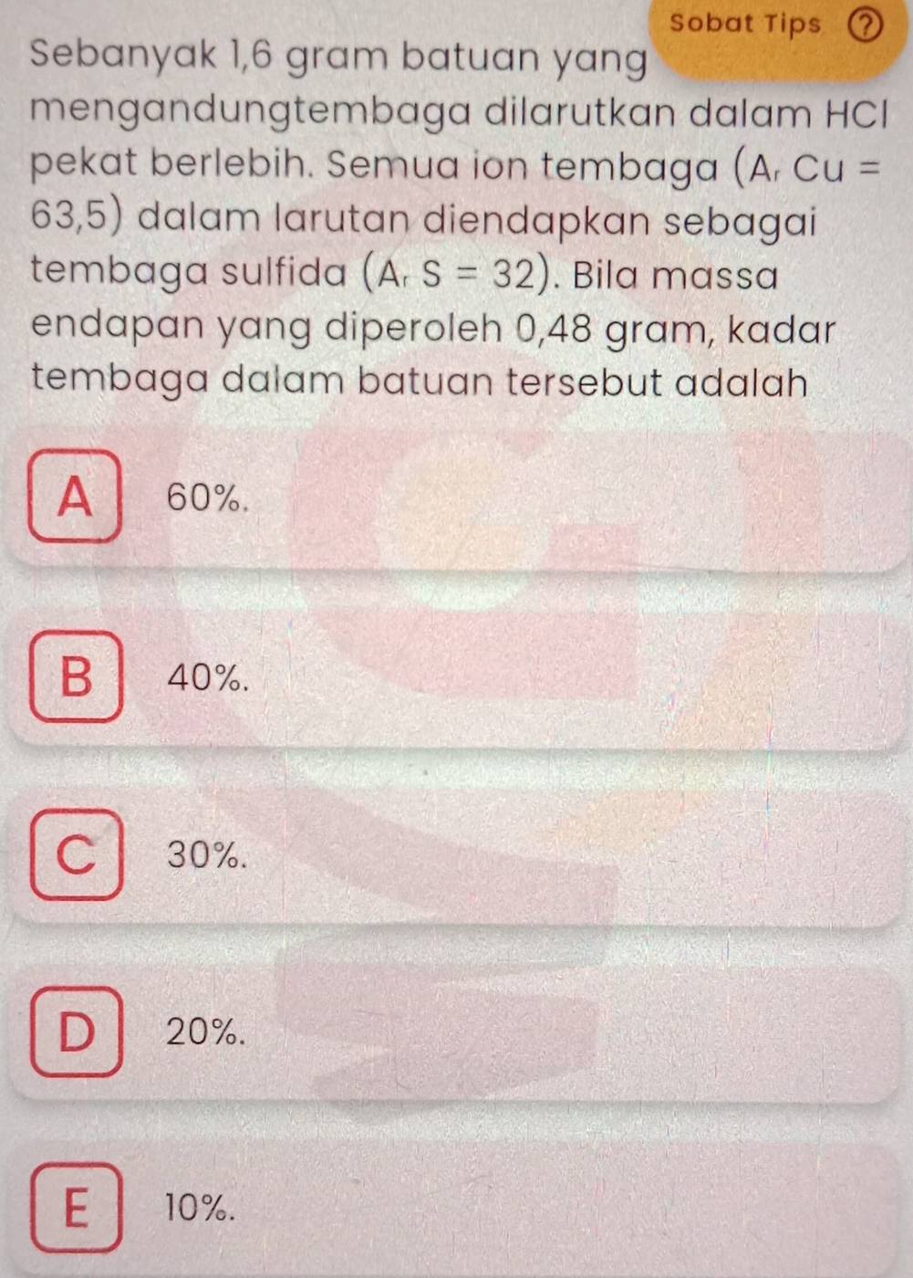 Sobat Tips ②
Sebanyak 1,6 gram batuan yang
mengandungtembaga dilarutkan dalam HCI
pekat berlebih. Semua ion tembaga (A. CU=
63,5) dalam larutan diendapkan sebagai
tembaga sulfida (A_rS=32). Bila massa
endapan yang diperoleh 0,48 gram, kadar
tembaga dalam batuan tersebut adalah
A 60%.
B40%.
C 30%.
D 20%.
E 10%.