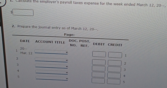 Calculate the employer's payroll taxes expense for the week ended March 12, 20 --. 
2. Prepare the journal entry as of March 12, 20 --. 
Page: 
DATE ACCOUNT TITLE DOC. POST. DEBIT CREDIT 
NO. REF. 
1 20 -- 
Mar. 12
1 
2 
3 
2 
4 
3 
5 
4 
5