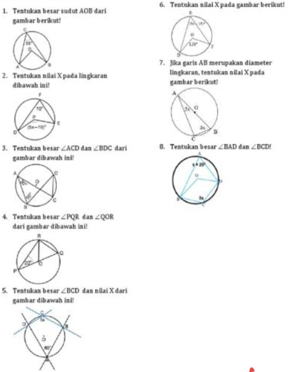 Tentukan nilai X pada gambar berikut!
1. Tentukan besar sudut AOB dari
gambar berikut!
7. Jika garis AB merupakan diameter
2. Tentukan nilai X pada lingkaran
lingkaran, tentukan nilai X pada
dibawah ini! gambar berikut!
3. Tentukan besar ∠ ACD dan ∠ BDC dari 8. Tentukan besar ∠ BAD dan ∠ BCD!
gambar dibawah ini!
4. Tentukan besar ∠ PQR dan ∠ QOR
dari gambar dibawah ini!
5. Tentukan besar ∠ BCD dan nîlai X dari
gambar diībawah ini!