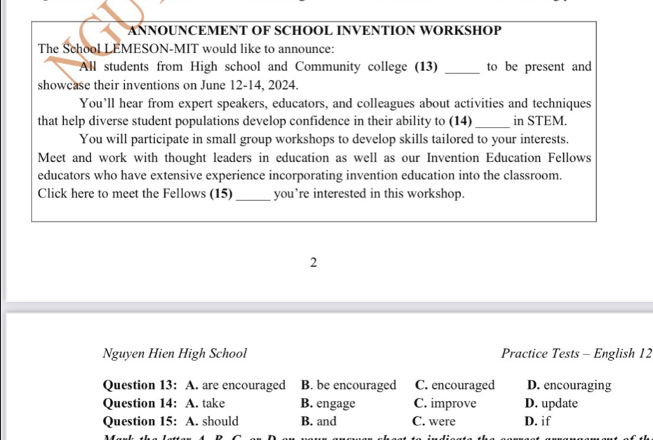 ANNOUNCEMENT OF SCHOOL INVENTION WORKSHOP
The School LEMESON-MIT would like to announce:
All students from High school and Community college (13) _to be present and
showcase their inventions on June 12-14, 2024.
You’ll hear from expert speakers, educators, and colleagues about activities and techniques
that help diverse student populations develop confidence in their ability to (14) _in STEM.
You will participate in small group workshops to develop skills tailored to your interests.
Meet and work with thought leaders in education as well as our Invention Education Fellows
educators who have extensive experience incorporating invention education into the classroom.
Click here to meet the Fellows (15) _you’re interested in this workshop.
2
Nguyen Hien High School Practice Tests - English 12
Question 13: A. are encouraged B. be encouraged C. encouraged D. encouraging
Question 14: A. take B. engage C. improve D. update
Question 15: A. should B. and C. were D. if