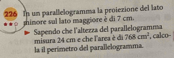 226 In un parallelogramma la proiezione del lato 
* « minore sul lato maggiore è di 7 cm. 
Sapendo che l’altezza del parallelogramma 
misura 24 cm e che l'area è di 768cm^2 , calco- 
la il perimetro del parallelogramma.