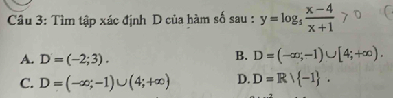 Tìm tập xác định D của hàm số sau : y=log _5 (x-4)/x+1 
A. D=(-2;3).
B. D=(-∈fty ;-1)∪ [4;+∈fty ).
C. D=(-∈fty ;-1)∪ (4;+∈fty ) D. D=R/ -1.