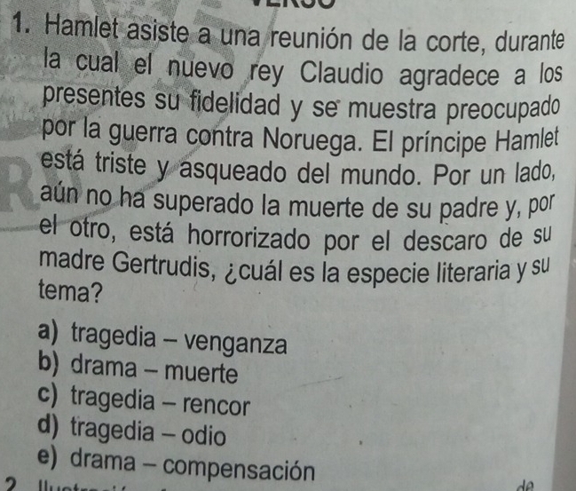 Hamlet asiste a una reunión de la corte, durante
la cual el nuevo rey Claudio agradece a los
presentes su fidelidad y se muestra preocupado 
por la guerra contra Noruega. El príncipe Hamlet
está triste y asqueado del mundo. Por un lado,
aún no ha superado la muerte de su padre y, por
el otro, está horrorizado por el descaro de su
madre Gertrudis, ¿cuál es la especie literaria y su
tema?
a) tragedia - venganza
b) drama - muerte
c) tragedia - rencor
d) tragedia - odio
e) drama - compensación
2