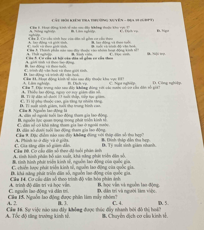CÂu Hỏi KIêM TrA thườnG xUYÊn - đỊa 10 (gDPT)
Câu 1. Hoạt động kinh tế nào sau đây không thuộc khu vực I?
A. Nông nghiệp. B. Lâm nghiệp. C. Dịch vụ. D. Ngt
nghiệp.
Câu 2. Cơ cầu sinh học của dân số gồm cơ cầu theo
A. lao động và giới tính. B. lao động và theo tuổi,
C. tuổi và theo giới tính. D. tuổi và trình độ văn hoá.
Câu 3. Thành phần nào sau đây thuộc vào nhóm hoạt động kinh tế?
A. Thất nghiệp. B. Sinh viên. C. Học sinh. D. Nội trợ.
Câu 5. Cơ cấu xã hội của dân số gồm cơ cấu theo
A. giới tính và theo lao động.
B lao động và theo tuổi.
C. trình độ văn hoá và theo giới tính.
D. lao động và trình độ văn hoá.
Câu 11. Hoạt động kinh tế nào sau đây thuộc khu vực III?
A. Lâm nghiệp. B. Dịch vụ. C. Ngư nghiệp D. Công nghiệp.
Câu 7. Đặc trưng nào sau đây không đúng với các nước có cơ cầu dân số giả?
A. Thiếu lao động, nguy cơ suy giảm dân số.
B. Tỉ lệ dân số dưới 15 tuổi thấp, tiếp tục giảm.
C. Tỉ lệ phụ thuộc cao, gia tăng tự nhiên tăng.
D. Tỉ suất sinh giảm, tuổi thọ trung bình cao.
Câu 8. Nguồn lao động là
A. dân số ngoài tuổi lao động tham gia lao động.
B nguồn lực quan trọng trong phát triển kinh tế,
C. dân số có khả năng tham gia lao ở ngoài nước.
D. dân số dưới tuổi lao động tham gia lao động.
Câu 9. Đặc điểm nào sau đây không đúng với tháp dân số thu hẹp?
A. Phình to ở đảy và ở giữa. B. Đỉnh tháp dần thu hẹp.
C. Gia tăng dân số giảm dần. D. Tỷ suất sinh giảm nhanh.
Câu 10. Cơ cấu dân số theo độ tuổi phản ánh
A. tình hình phân bố sản xuất, khả năng phát triển dân số.
B. tình hình phát triển kinh tế, nguồn lao động của quốc gia.
C. chiến lược phát triển kinh tế, nguồn lao động của quốc gia.
D. khả năng phát triển dân số, nguồn lao động của quốc gia.
Câu 14. Cơ cầu dân số theo trình độ văn hóa phản ánh
A. trình độ dân trí và học vấn. B. học vấn và nguồn lao động.
C. nguồn lao động và dân trí. D. dân trí và người làm việc.
Câu 15. Nguồn lao động được phân làm mấy nhóm?
A. 2. B. 3. C. 4. D. 5.
Câu 16. Sự việc nào sau đây không được thúc đầy nhanh bởi đô thị hoá?
A. Tốc độ tăng trưởng kinh tế.  B. Chuyển dịch cơ cấu kinh tế.