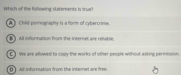 Which of the following statements is true?
A Child pornography is a form of cybercrime.
B) All information from the internet are reliable.
C ) We are allowed to copy the works of other people without asking permission.
D All Information from the internet are free.