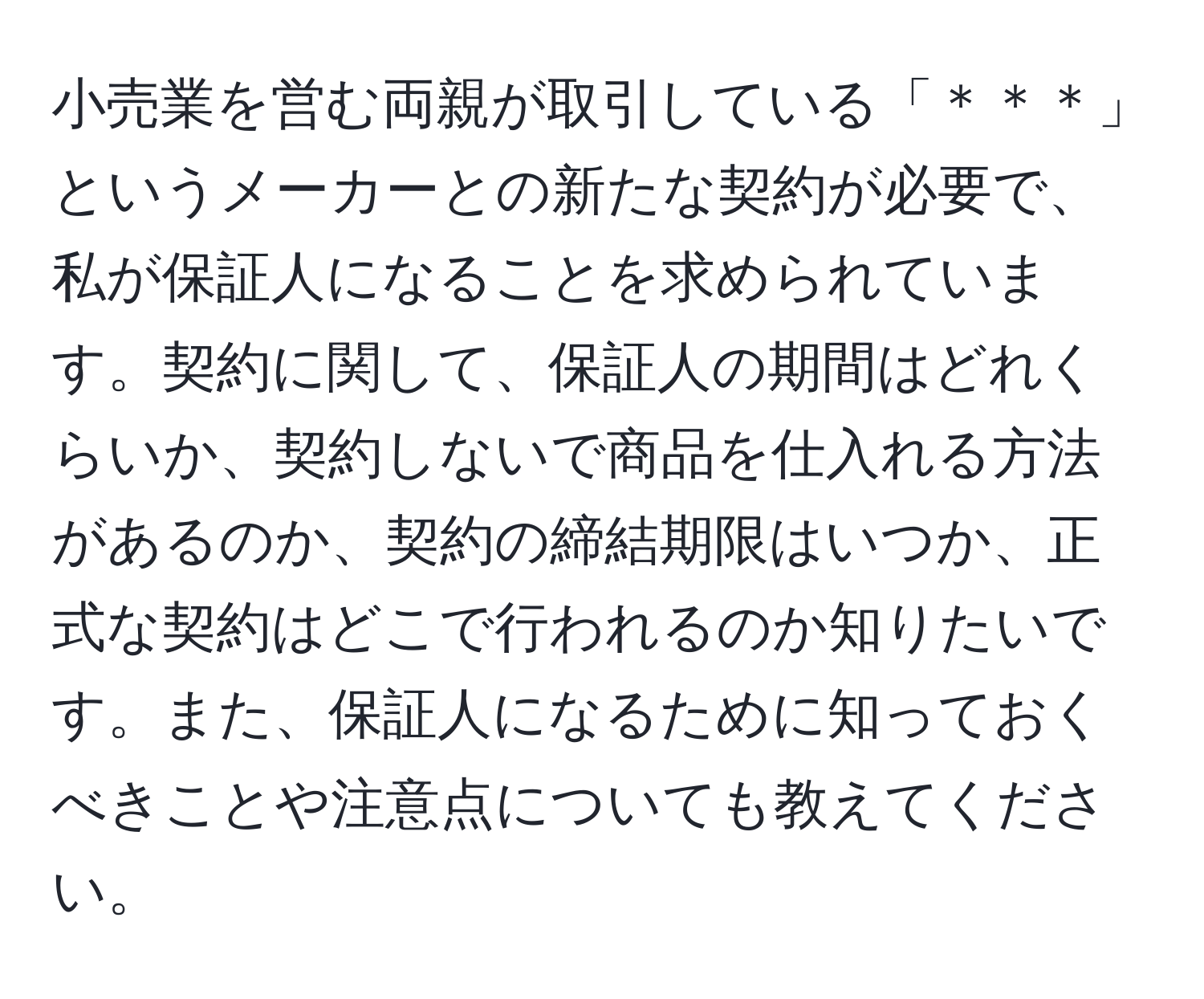 小売業を営む両親が取引している「＊＊＊」というメーカーとの新たな契約が必要で、私が保証人になることを求められています。契約に関して、保証人の期間はどれくらいか、契約しないで商品を仕入れる方法があるのか、契約の締結期限はいつか、正式な契約はどこで行われるのか知りたいです。また、保証人になるために知っておくべきことや注意点についても教えてください。