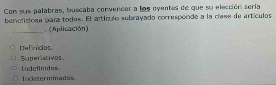 Con sus palabras, buscaba convencer a los oyentes de que su elección sería
beneficiosa para todos. El artículo subrayado corresponde a la clase de artículos
_. (Aplicación)
Definidos.
Superlativos.
Indefinidos.
Indeterminados.