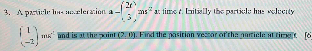 A particle has acceleration a=beginpmatrix 2t 3endpmatrix ms^(-2) at time t. Initially the particle has velocity
beginpmatrix 1 -2endpmatrix ms^(-1) and is at the point (2,0). Find the position vector of the particle at time t. [6