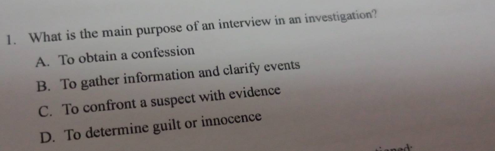 What is the main purpose of an interview in an investigation?
A. To obtain a confession
B. To gather information and clarify events
C. To confront a suspect with evidence
D. To determine guilt or innocence