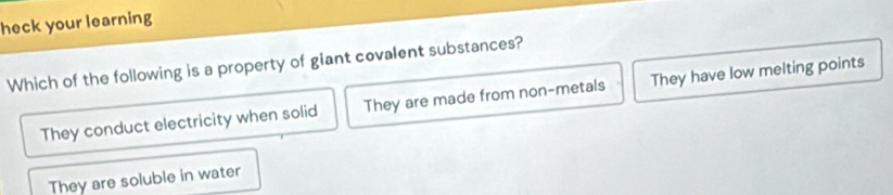 heck your learning
Which of the following is a property of giant covalent substances?
They conduct electricity when solid They are made from non-metals They have low melting points
They are soluble in water