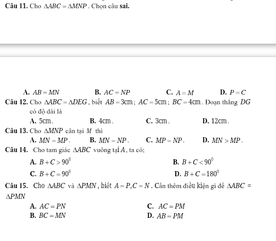 Cho △ ABC=△ MNP. Chọn câu sai.
A. AB=MN B. AC=NP C. A=M D. P=C
Câu 12. Cho △ ABC=△ DEG , biết AB=3cm; AC=5cm; BC=4cm. Đoạn thắng DG
có độ dài là
A. 5cm. B. 4cm. C. 3cm. D. 12cm.
Câu 13. Cho △ MNP cân tại M thì
A. MN=MP. B. MN=NP. C. MP=NP. D. MN>MP. 
Câu 14. Cho tam giác △ ABC vuông tại A, ta có;
A. B+C>90° B. B+C<90°
C. B+C=90° D. B+C=180°
Câu 15. Cho △ ABC và △ PMN , biết A=P, C=N. Cần thêm điều kiện gì để △ ABC=
△ PMN
A. AC=PN C. AC=PM
B. BC=MN D. AB=PM