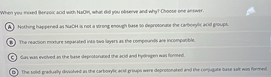 When you mixed Benzoic acid with NaOH, what did you observe and why? Choose one answer.
A Nothing happened as NaOH is not a strong enough base to deprotonate the carboxylic acid groups.
B) The reaction mixture separated into two layers as the compounds are incompatible.
C Gas was evolved as the base deprotonated the acid and hydrogen was formed.
D The solid gradually dissolved as the carboxylic acid groups were deprotonated and the conjugate base salt was formed.