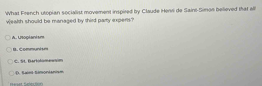 What French utopian socialist movement inspired by Claude Henri de Saint-Simon believed that all
wealth should be managed by third party experts?
A. Utopianism
B. Communism
C. St. Bartolomewsim
D. Saint-Simonianism
Reset Selection