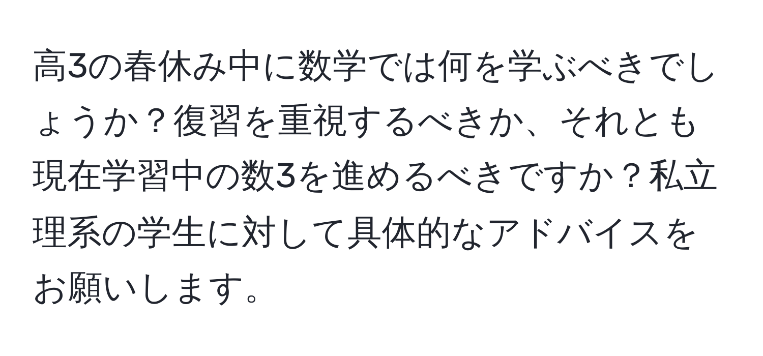 高3の春休み中に数学では何を学ぶべきでしょうか？復習を重視するべきか、それとも現在学習中の数3を進めるべきですか？私立理系の学生に対して具体的なアドバイスをお願いします。