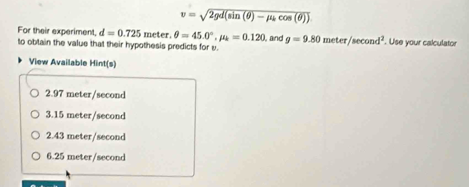 v=sqrt(2gd(sin (θ )-mu _k)cos (θ ))
For their experiment, d=0.725 meter. θ =45.0°, mu _k=0.120 , and g=9.80meter/sec ond^2. Use your calculator
to obtain the value that their hypothesis predicts for v.
View Available Hint(s)
2.97 meter/second
3.15 meter/second
2.43 meter/second
6.25 meter/second