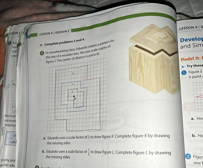 LESSON 4 s 
LESSON 2 s LESSON 4 | SESSION 1 
Xirr 
Complete problems 3 and 4. 
In woodworking class, Eduardo makes a pattern for 
Develop 
Xirr 
270 
rota 
the top of a wooden box. He uses scale copies of 
and Sim 
figure J. The center of dilation is point M. 
Model It: I 
Try these
K
Figure S 
is point . 
L 
Michael 
correspo a. Ho 
direction 
a. Eduardo uses a scale factor of 2 to draw figure K. Complete figure K by drawing b. Hc 
the missing sides. 
b. Eduardo uses a scale factor of  1/2  to draw figure L. Complete figure L by drawing 2 Figur 
the missing sides. 
⊥stiny plot 
acher asks one f